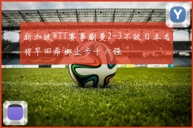 新加坡WTT赛事蒯曼2-3不敌日本名将早田希娜止步十六强