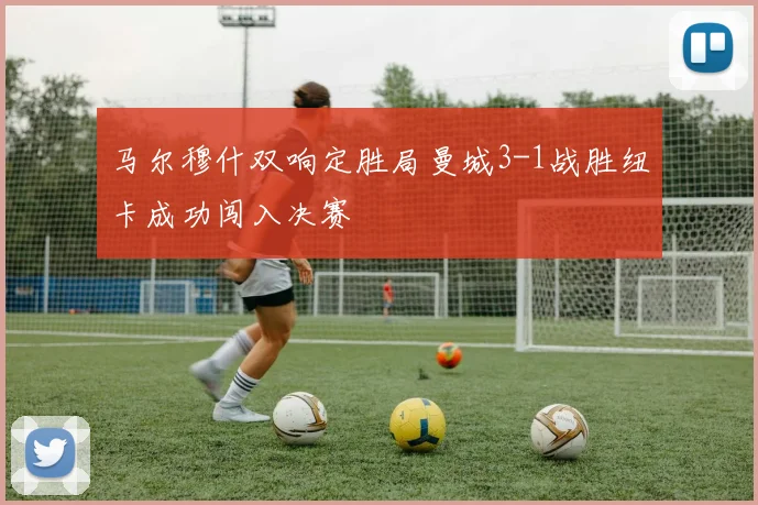 马尔穆什双响定胜局曼城3-1战胜纽卡成功闯入决赛