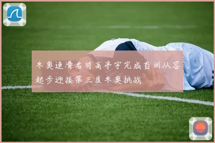 冬奥速滑名将高亭宇完成首训从容起步迎接第三度冬奥挑战
