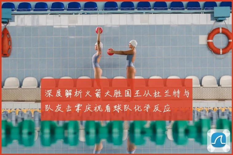 深度解析火箭大胜国王从杜兰特与队友击掌庆祝看球队化学反应