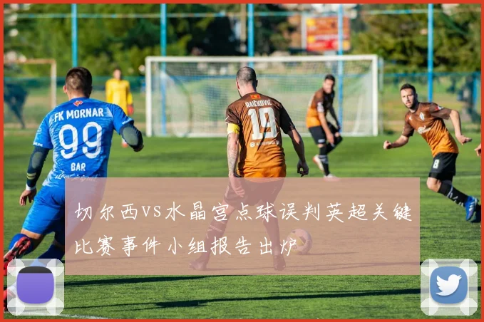 切尔西vs水晶宫点球误判英超关键比赛事件小组报告出炉