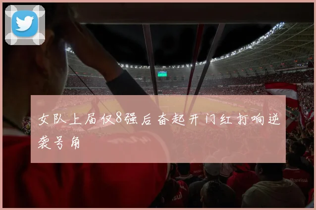 女队上届仅8强后奋起开门红打响逆袭号角