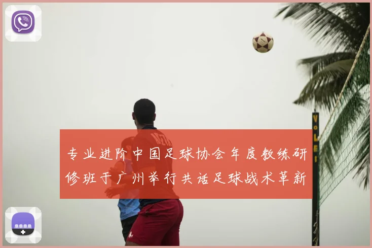 专业进阶中国足球协会年度教练研修班于广州举行共话足球战术革新