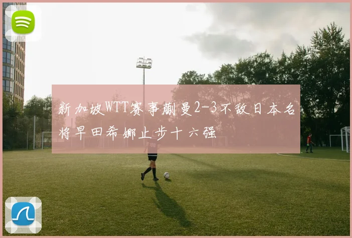 新加坡WTT赛事蒯曼2-3不敌日本名将早田希娜止步十六强