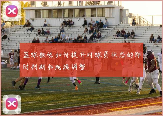 篮球教练如何提升对球员状态的即时判断和轮换调整