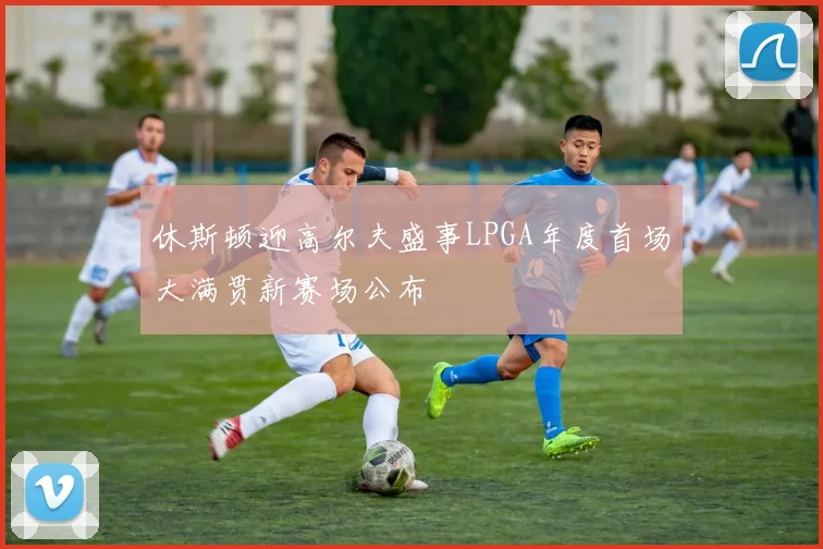 休斯顿迎高尔夫盛事LPGA年度首场大满贯新赛场公布