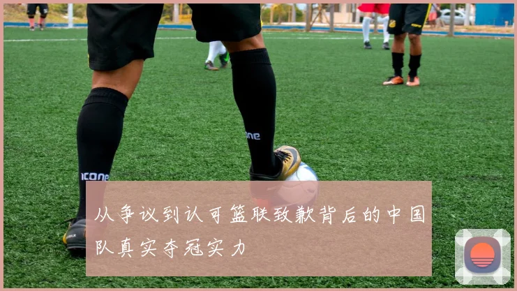 从争议到认可篮联致歉背后的中国队真实夺冠实力