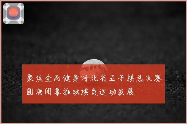 聚焦全民健身河北省五子棋总决赛圆满闭幕推动棋类运动发展